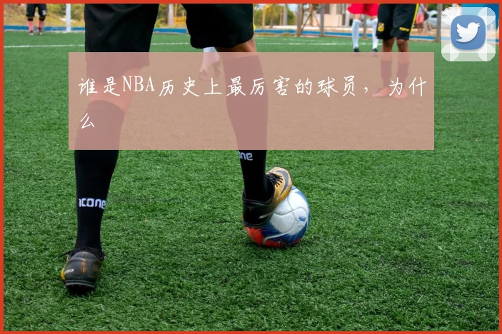 谁是NBA历史上最厉害的球员,为什么