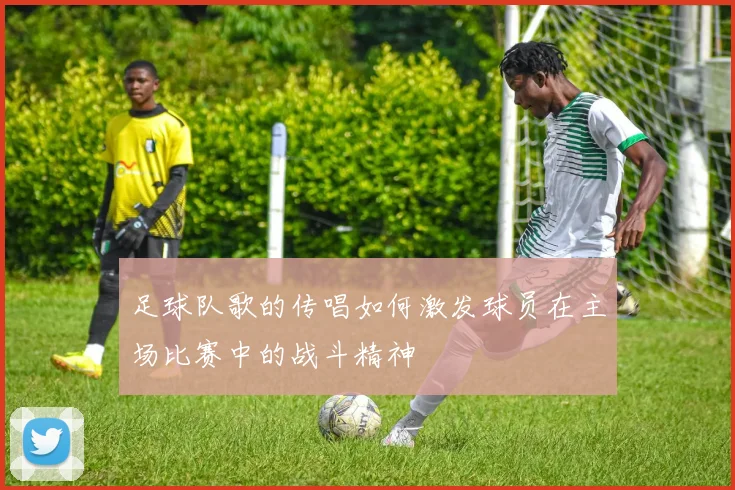 足球队歌的传唱如何激发球员在主场比赛中的战斗精神