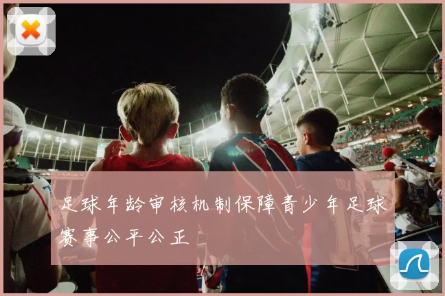 足球年龄审核机制保障青少年足球赛事公平公正